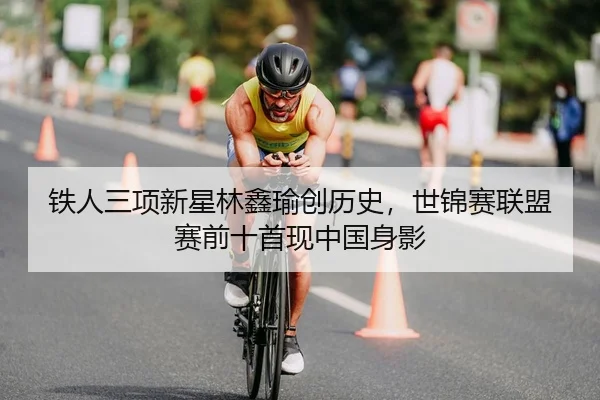 铁人三项新星林鑫瑜创历史，世锦赛联盟赛前十首现中国身影