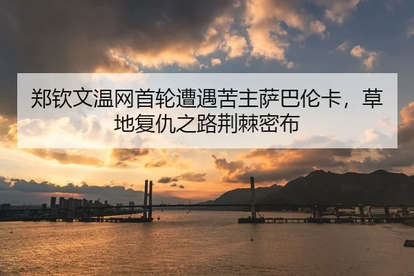 郑钦文温网首轮遭遇苦主萨巴伦卡，草地复仇之路荆棘密布